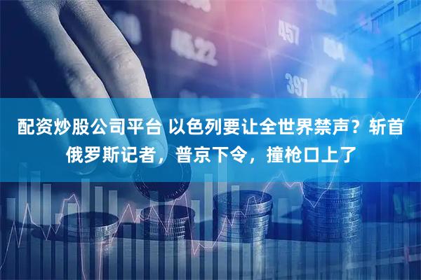 配资炒股公司平台 以色列要让全世界禁声?斩首俄罗斯记者,普京下令,撞枪口上了