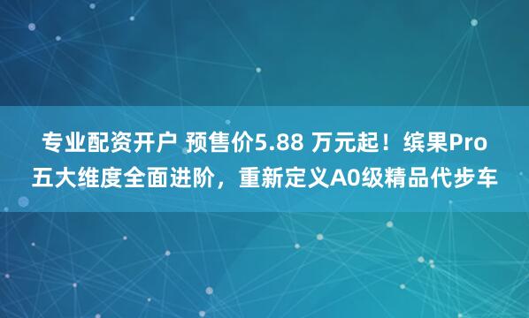 专业配资开户 预售价5.88 万元起！缤果Pro五大维度全面进阶，重新定义A0级精品代步车