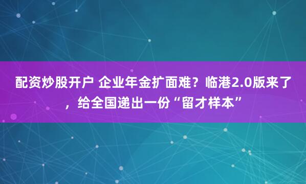 配资炒股开户 企业年金扩面难？临港2.0版来了，给全国递出一份“留才样本”