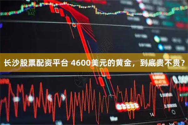 长沙股票配资平台 4600美元的黄金,到底贵不贵?