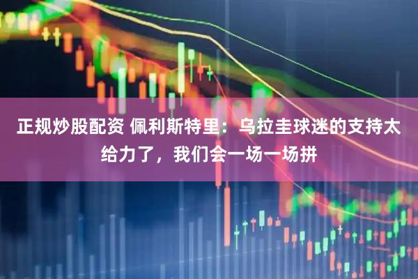正规炒股配资 佩利斯特里：乌拉圭球迷的支持太给力了，我们会一场一场拼