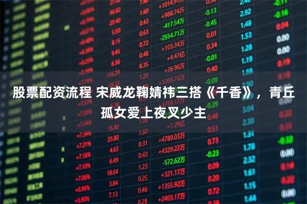 股票配资流程 宋威龙鞠婧祎三搭《千香》，青丘孤女爱上夜叉少主