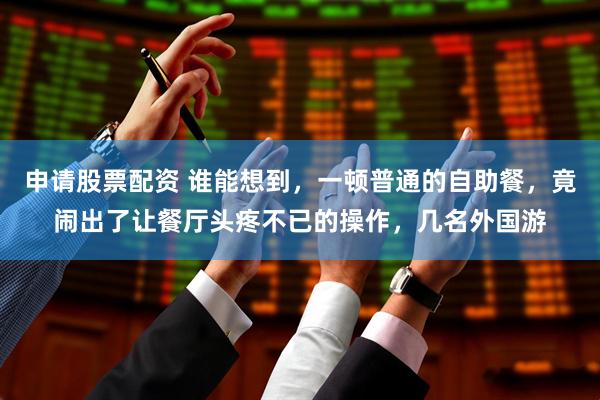 申请股票配资 谁能想到，一顿普通的自助餐，竟闹出了让餐厅头疼不已的操作，几名外国游