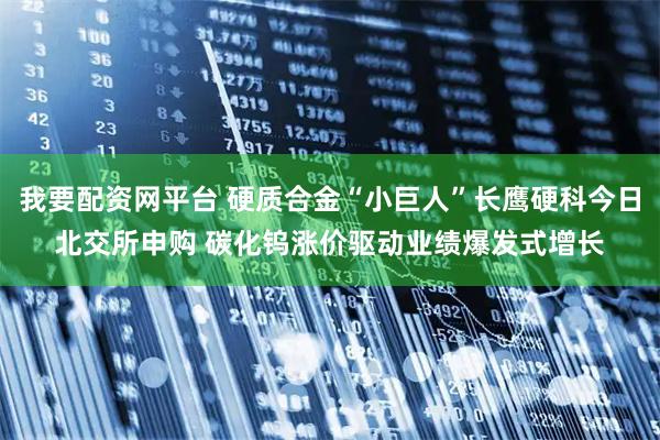 我要配资网平台 硬质合金“小巨人”长鹰硬科今日北交所申购 碳化钨涨价驱动业绩爆发式增长